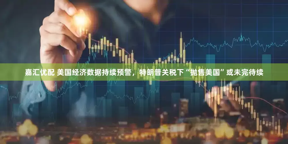 嘉汇优配 美国经济数据持续预警，特朗普关税下“抛售美国”或未完待续