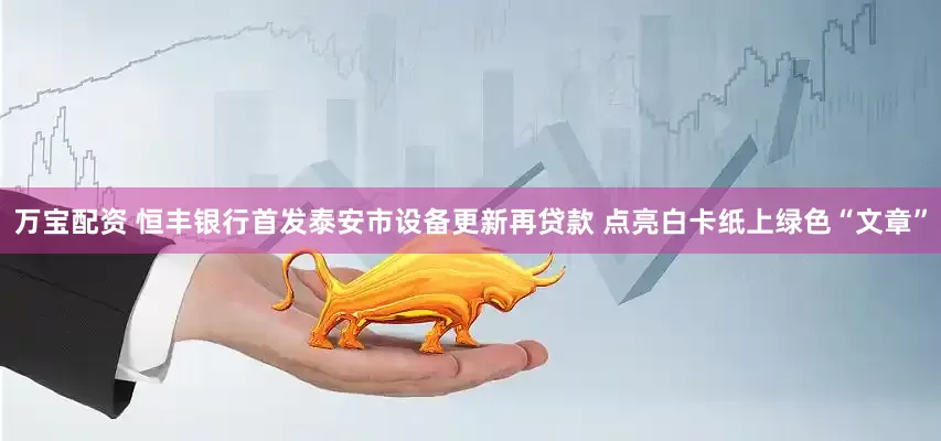 万宝配资 恒丰银行首发泰安市设备更新再贷款 点亮白卡纸上绿色“文章”