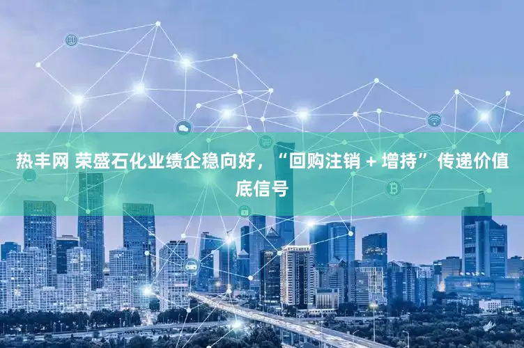 热丰网 荣盛石化业绩企稳向好，“回购注销 + 增持” 传递价值底信号