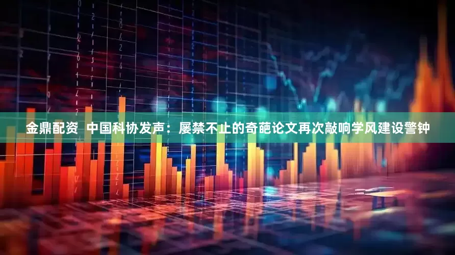 金鼎配资  中国科协发声：屡禁不止的奇葩论文再次敲响学风建设警钟