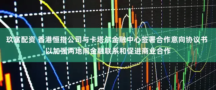 玖富配资 香港恒指公司与卡塔尔金融中心签署合作意向协议书 以加强两地间金融联系和促进商业合作