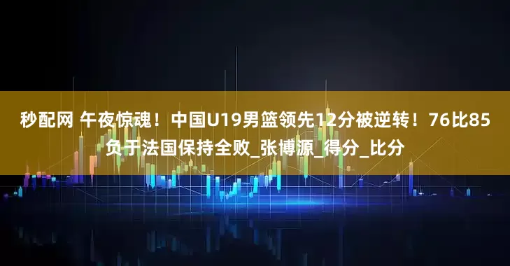 秒配网 午夜惊魂！中国U19男篮领先12分被逆转！76比85负于法国保持全败_张博源_得分_比分