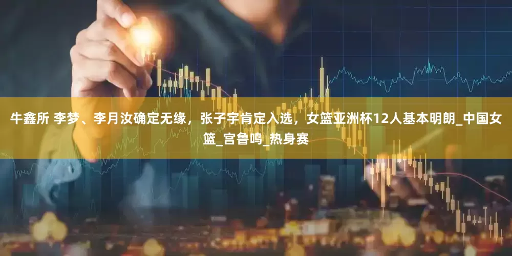牛鑫所 李梦、李月汝确定无缘，张子宇肯定入选，女篮亚洲杯12人基本明朗_中国女篮_宫鲁鸣_热身赛