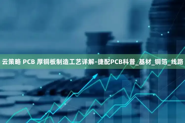 云策略 PCB 厚铜板制造工艺详解-捷配PCB科普_基材_铜箔_线路
