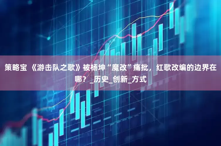 策略宝 《游击队之歌》被杨坤“魔改”痛批，红歌改编的边界在哪？_历史_创新_方式