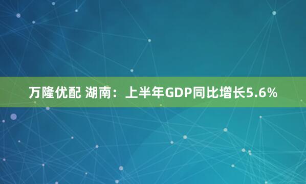 万隆优配 湖南：上半年GDP同比增长5.6%