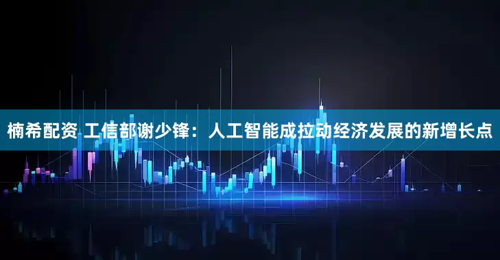 楠希配资 工信部谢少锋：人工智能成拉动经济发展的新增长点