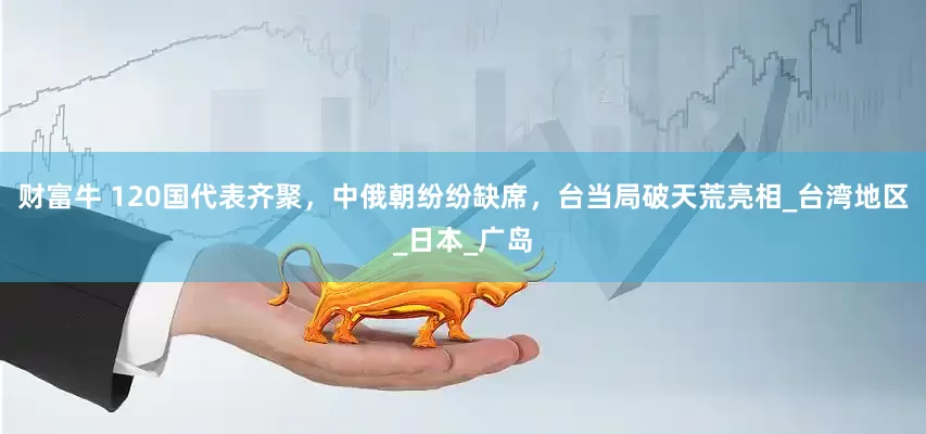 财富牛 120国代表齐聚，中俄朝纷纷缺席，台当局破天荒亮相_台湾地区_日本_广岛