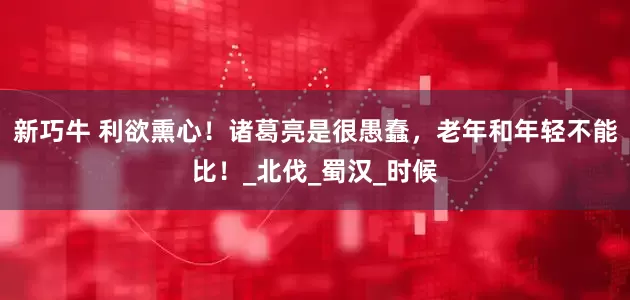 新巧牛 利欲熏心！诸葛亮是很愚蠢，老年和年轻不能比！_北伐_蜀汉_时候