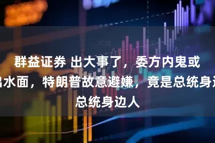 群益证券 出大事了，委方内鬼或浮出水面，特朗普故意避嫌，竟是总统身边人