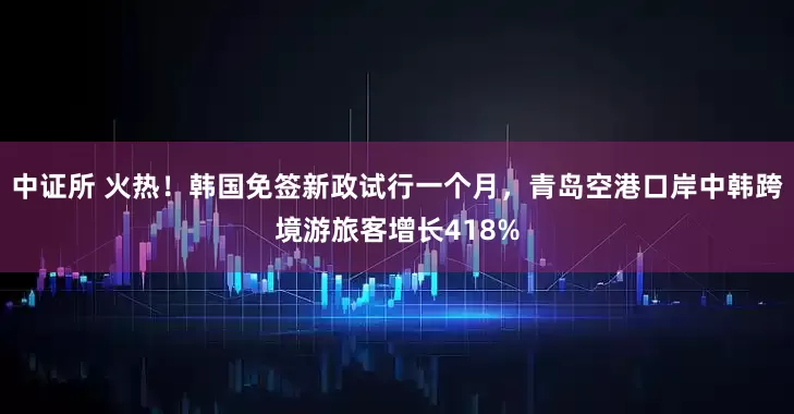 中证所 火热！韩国免签新政试行一个月，青岛空港口岸中韩跨境游旅客增长418%