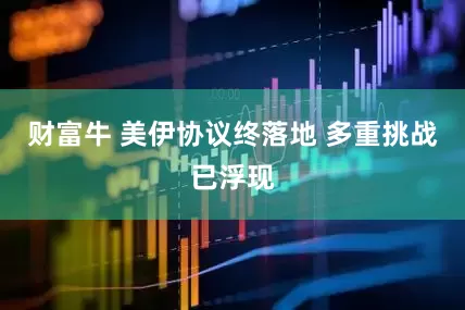 财富牛 美伊协议终落地 多重挑战已浮现