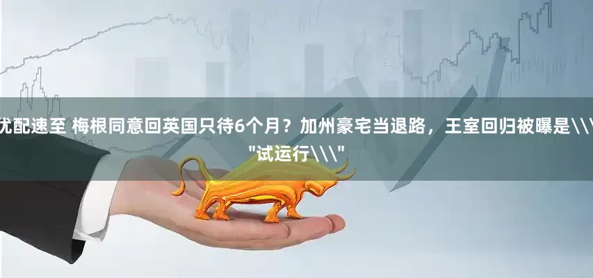 优配速至 梅根同意回英国只待6个月？加州豪宅当退路，王室回归被曝是\