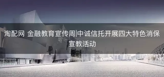 淘配网 金融教育宣传周|中诚信托开展四大特色消保宣教活动