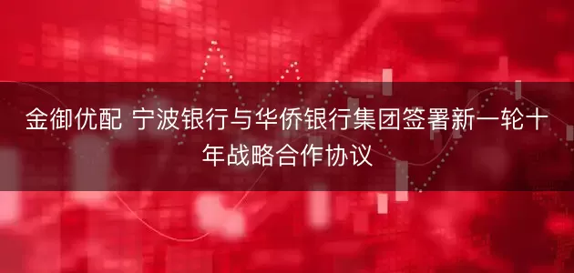 金御优配 宁波银行与华侨银行集团签署新一轮十年战略合作协议